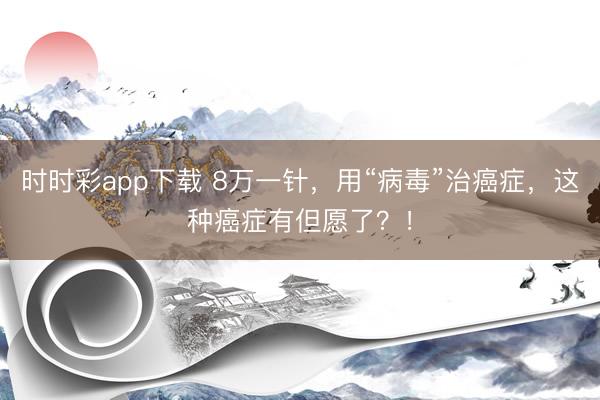 時時彩app下載 8萬一針,用“病毒”治癌癥,這種癌癥有但愿了?!