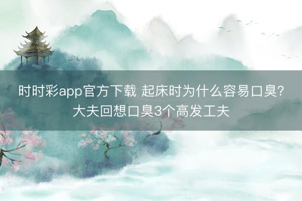 時時彩app官方下載 起床時為什么容易口臭?大夫回想口臭3個高發工夫