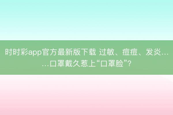時(shí)時(shí)彩app官方最新版下載 過敏、痘痘、發(fā)炎……口罩戴久惹上“口罩臉”?