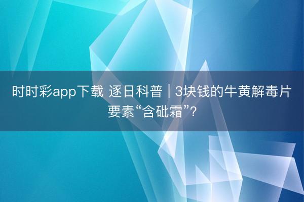時(shí)時(shí)彩app下載 逐日科普 | 3塊錢的牛黃解毒片要素“含砒霜”?