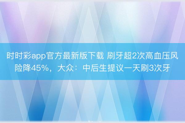 時時彩app官方最新版下載 刷牙超2次高血壓風險降45%,大眾:中后生提議一天刷3次牙