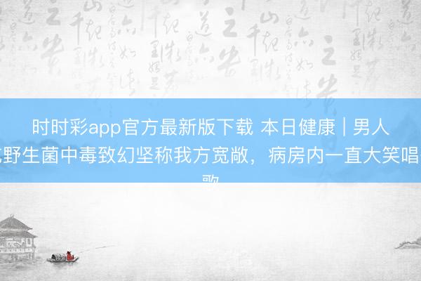 時(shí)時(shí)彩app官方最新版下載 本日健康 | 男人吃野生菌中毒致幻堅(jiān)稱我方寬敞，病房?jī)?nèi)一直大笑唱歌