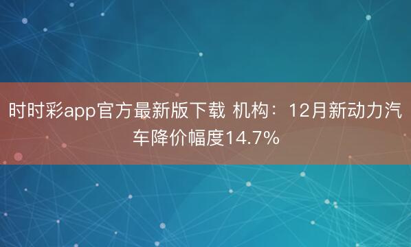 時時彩app官方最新版下載 機構:12月新動力汽車降價幅度14.7%