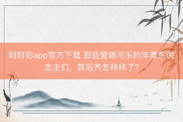 時時彩app官方下載 那些愛喝可樂的年青東說念主們，其后齊怎樣樣了？