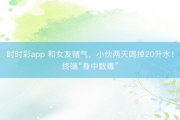 時時彩app 和女友賭氣，小伙兩天喝掉20升水！終端“身中數毒”