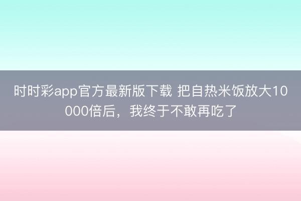 時時彩app官方最新版下載 把自熱米飯放大10000倍后，我終于不敢再吃了