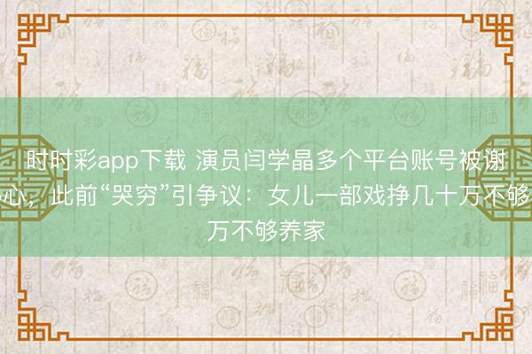 時時彩app下載 演員閆學晶多個平臺賬號被謝絕熱心，此前“哭窮”引爭議：女兒一部戲掙幾十萬不夠養(yǎng)家