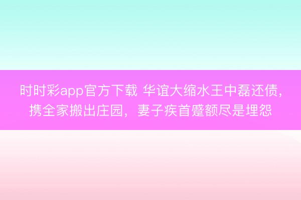 時(shí)時(shí)彩app官方下載 華誼大縮水王中磊還債,攜全家搬出莊園,妻子疾首蹙額盡是埋怨
