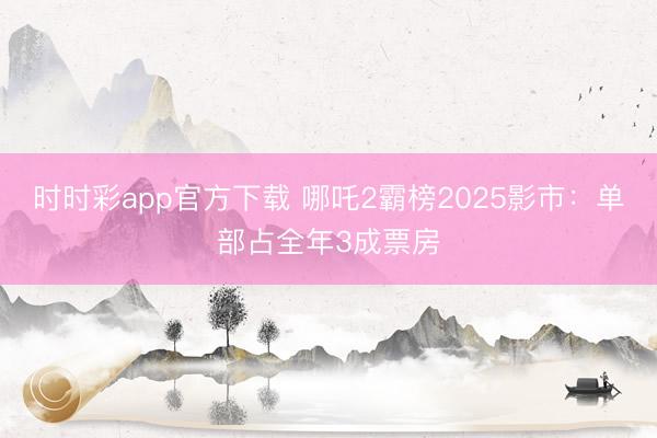 時時彩app官方下載 哪吒2霸榜2025影市：單部占全年3成票房