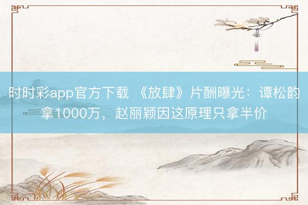 時(shí)時(shí)彩app官方下載 《放肆》片酬曝光:譚松韻拿1000萬,趙麗穎因這原理只拿半價(jià)
