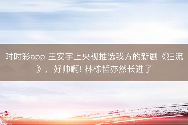 時時彩app 王安宇上央視推選我方的新劇《狂流》,好帥啊! 林棟哲亦然長進了