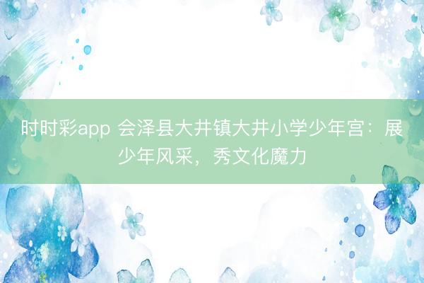 時時彩app 會澤縣大井鎮(zhèn)大井小學少年宮:展少年風采,秀文化魔力