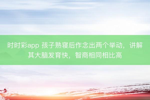 時時彩app 孩子熟寢后作念出兩個舉動，講解其大腦發育快，智商相同相比高