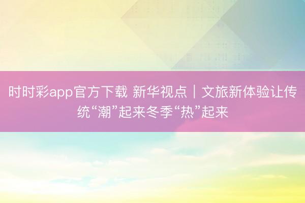 時時彩app官方下載 新華視點|文旅新體驗讓傳統(tǒng)“潮”起來冬季“熱”起來