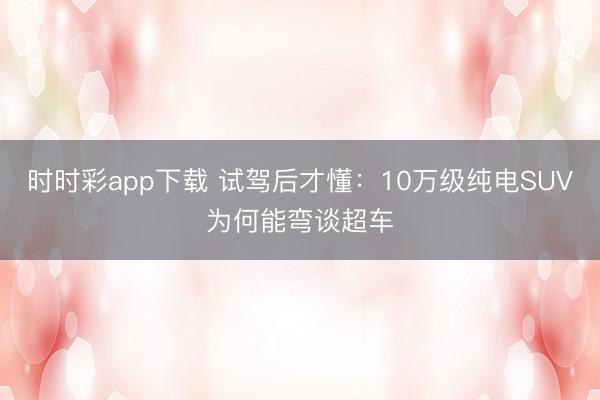 時時彩app下載 試駕后才懂:10萬級純電SUV為何能彎談超車