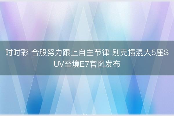 時時彩 合股努力跟上自主節律 別克插混大5座SUV至境E7官圖發布