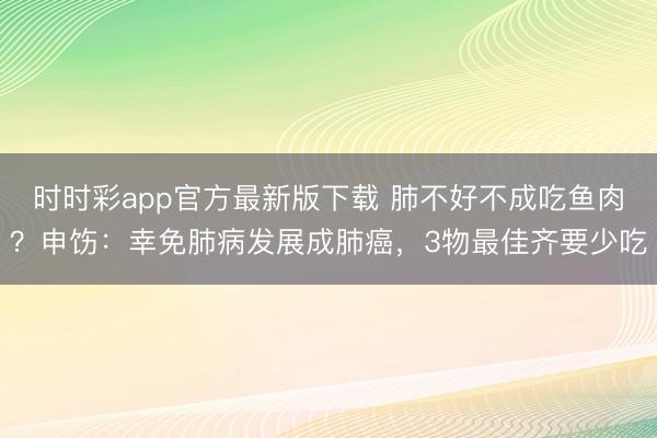 時(shí)時(shí)彩app官方最新版下載 肺不好不成吃魚肉？申飭：幸免肺病發(fā)展成肺癌，3物最佳齊要少吃