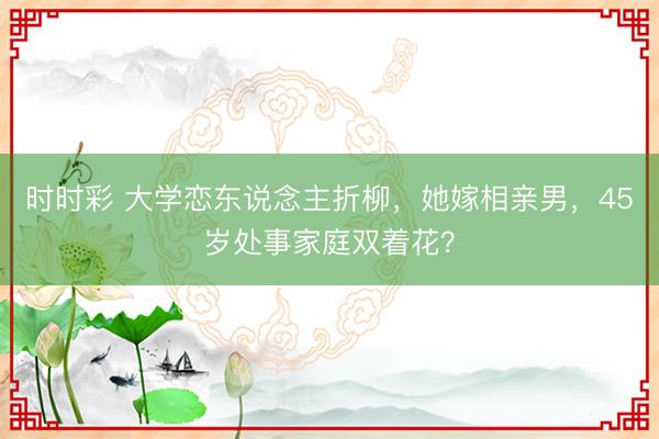 時時彩 大學戀東說念主折柳，她嫁相親男，45歲處事家庭雙著花？