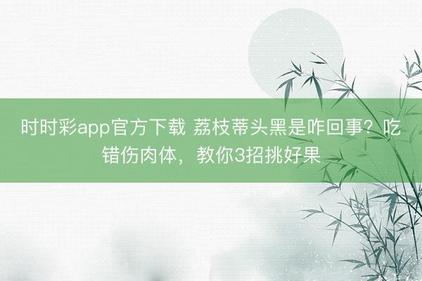 時時彩app官方下載 荔枝蒂頭黑是咋回事?吃錯傷肉體,教你3招挑好果