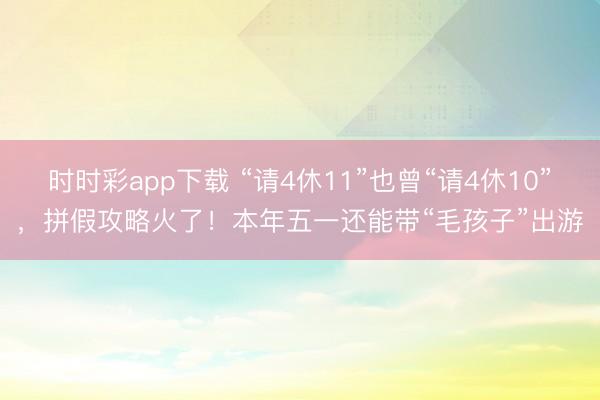 時(shí)時(shí)彩app下載 “請(qǐng)4休11”也曾“請(qǐng)4休10”,拼假攻略火了!本年五一還能帶“毛孩子”出游