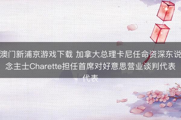 澳門新浦京游戲下載 加拿大總理卡尼任命資深東說念主士Charette擔任首席對好意思營業談判代表