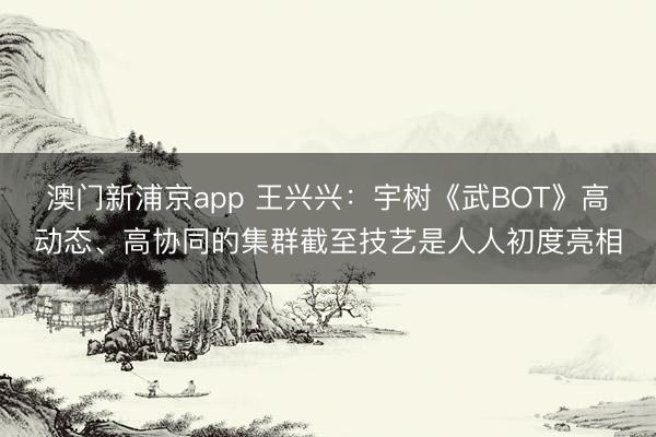 澳門新浦京app 王興興：宇樹《武BOT》高動態(tài)、高協(xié)同的集群截至技藝是人人初度亮相