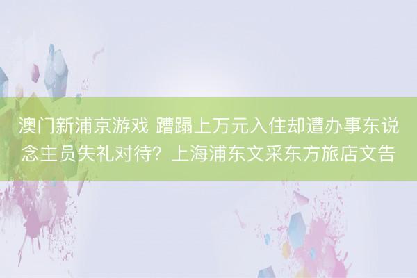 澳門新浦京游戲 蹧蹋上萬元入住卻遭辦事東說念主員失禮對待？上海浦東文采東方旅店文告