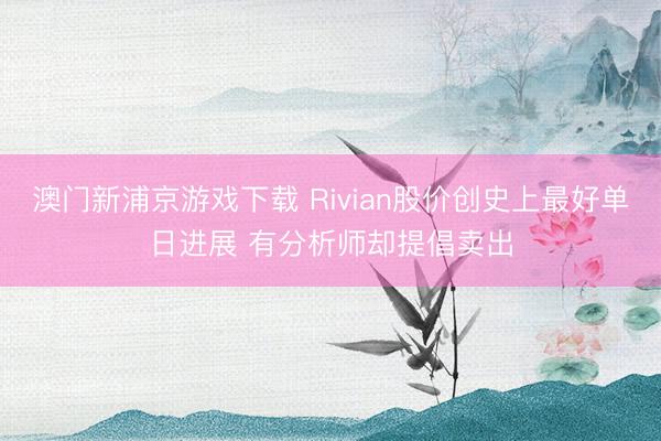 澳門新浦京游戲下載 Rivian股價創(chuàng)史上最好單日進展 有分析師卻提倡賣出
