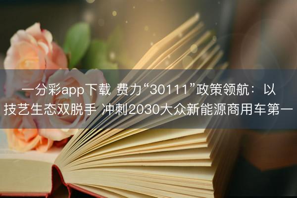 一分彩app下載 費(fèi)力“30111”政策領(lǐng)航：以技藝生態(tài)雙脫手 沖刺2030大眾新能源商用車(chē)第一