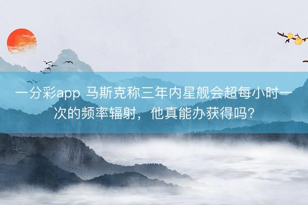 一分彩app 馬斯克稱三年內(nèi)星艦會超每小時(shí)一次的頻率輻射，他真能辦獲得嗎?