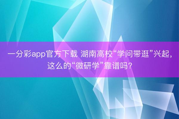 一分彩app官方下載 湖南高?！皩W問帶逛”興起，這么的“微研學”靠譜嗎?