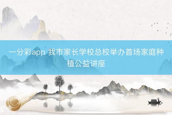 一分彩app 我市家長學(xué)校總校舉辦首場家庭種植公益講座
