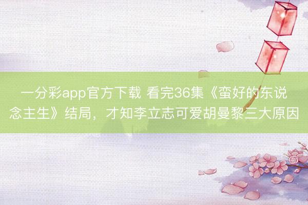 一分彩app官方下載 看完36集《蠻好的東說(shuō)念主生》結(jié)局，才知李立志可愛(ài)胡曼黎三大原因