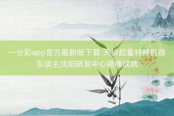 一分彩app官方最新版下載 天橋起重特種機器東談主沈陽研發中心揭牌成就