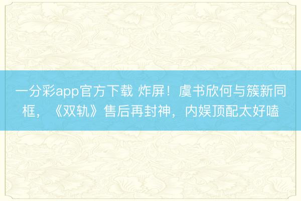 一分彩app官方下載 炸屏！虞書(shū)欣何與簇新同框，《雙軌》售后再封神，內(nèi)娛頂配太好嗑