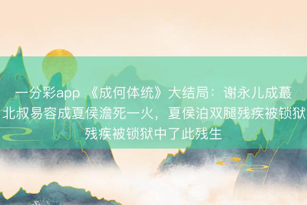 一分彩app 《成何體統》大結局：謝永兒成蕞莽撞難平，北叔易容成夏侯澹死一火，夏侯泊雙腿殘疾被鎖獄中了此殘生