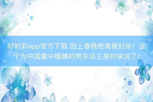時時彩app官方下載 因上春晚他竟被封殺！這個為中國囊中靦腆的男東談主是時候說了！