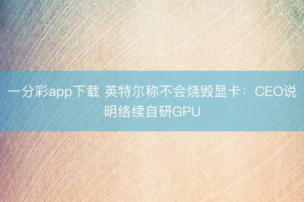 一分彩app下載 英特爾稱不會燒毀顯卡：CEO說明絡續(xù)自研GPU