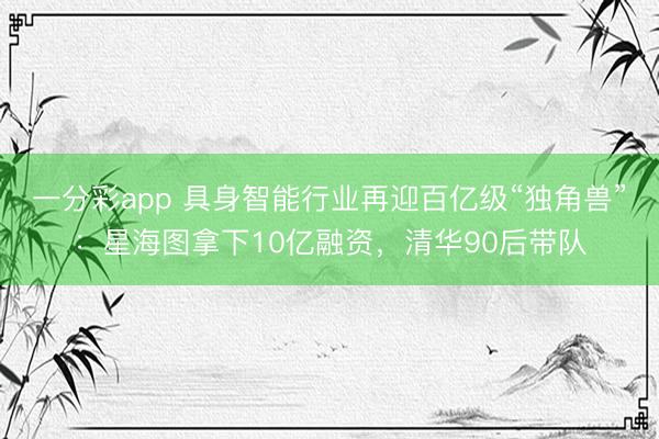 一分彩app 具身智能行業再迎百億級“獨角獸”：星海圖拿下10億融資，清華90后帶隊