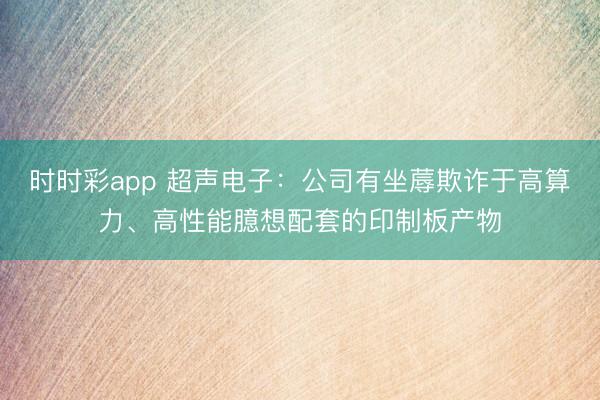 時時彩app 超聲電子:公司有坐蓐欺詐于高算力、高性能臆想配套的印制板產(chǎn)物