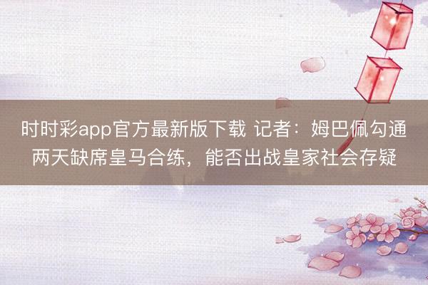 時時彩app官方最新版下載 記者：姆巴佩勾通兩天缺席皇馬合練，能否出戰皇家社會存疑