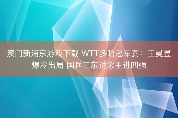 澳門新浦京游戲下載 WTT多哈冠軍賽：王曼昱爆冷出局 國乒三東說念主進四強
