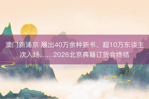 澳門新浦京 展出40萬余種新書、超10萬東談主次入場……2026北京典籍訂貨會終結(jié)