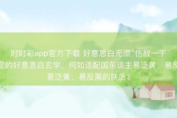 時時彩app官方下載 好意思白無須“傷敵一千”：光甘草定的好意思白玄學，何如適配國東談主易泛黃、易反黑的膚質？