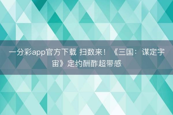 一分彩app官方下載 掃數來！《三國：謀定宇宙》定約酬酢超帶感