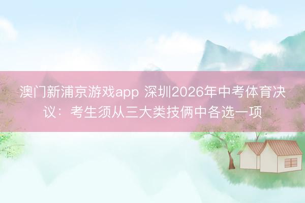澳門(mén)新浦京游戲app 深圳2026年中考體育決議：考生須從三大類技倆中各選一項(xiàng)