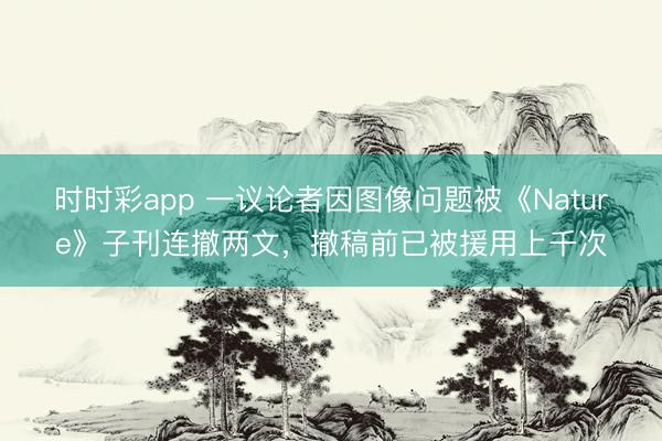 時時彩app 一議論者因圖像問題被《Nature》子刊連撤兩文，撤稿前已被援用上千次