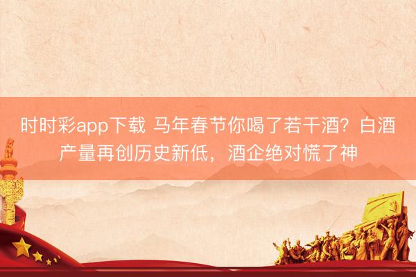 時時彩app下載 馬年春節(jié)你喝了若干酒？白酒產(chǎn)量再創(chuàng)歷史新低，酒企絕對慌了神