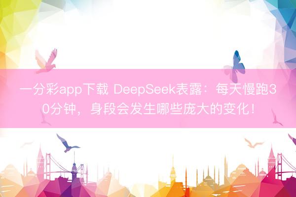 一分彩app下載 DeepSeek表露：每天慢跑30分鐘，身段會(huì)發(fā)生哪些龐大的變化！