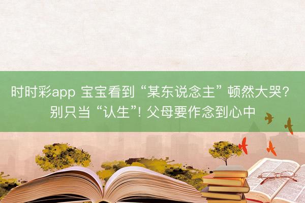 時時彩app 寶寶看到 “某東說念主” 頓然大哭? 別只當 “認生”! 父母要作念到心中